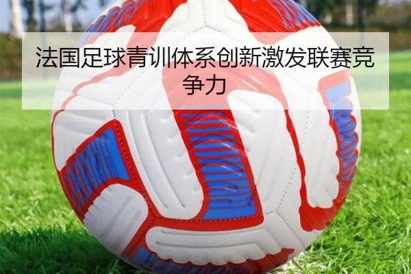 法国足球青训体系创新激发联赛竞争力